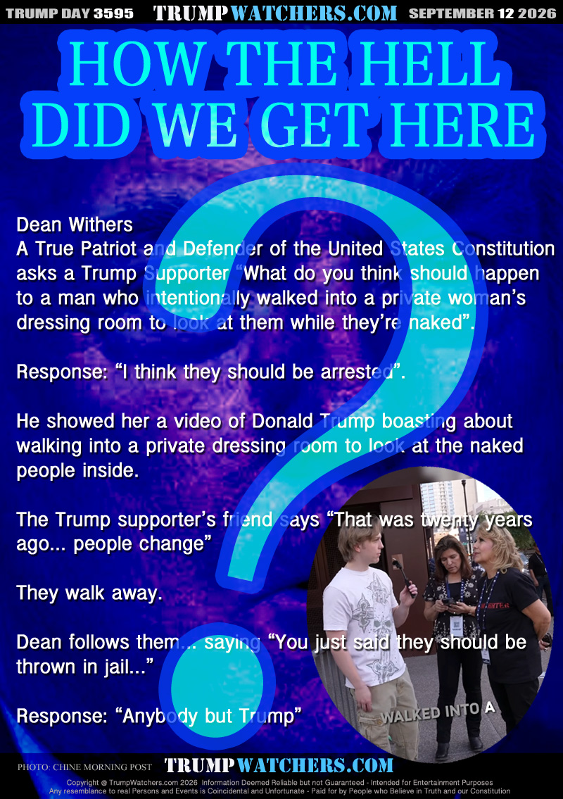 Dean Withers
A True Patriot and Defender of the United States Constitution
asks a Trump Supporter “What do you think should happen
to a man who intentionally walked into a private woman’s
dressing room to look at them while they’re naked”.

Response: “I think they should be arrested”. 

He showed her a video of Donald Trump boasting about
walking into a private dressing room to look at the naked
people inside.

The Trump supporter’s friend says “That was twenty years
ago... people change”

They walk away.
Dean follows them... saying “You just said they should be
thrown in jail...”

Response: “Anybody but Trump”